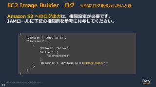 © 2020, Amazon Web Services, Inc. or its Affiliates.
33
EC2 Image Builder ログ ※S3にログを出力したいとき
Amazon S3 へのログ出力は、権限設定が必要です。
IAMロールに下記の権限例を参考に付与してください。
{
"Version": "2012-10-17",
"Statement": [
{
"Effect": "Allow",
"Action": [
"s3:PutObject"
],
"Resource": "arn:aws:s3:::bucket-name/*"
}
]
}
 