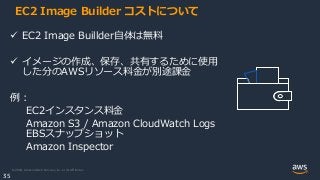 © 2020, Amazon Web Services, Inc. or its Affiliates.
35
EC2 Image Builder コストについて
 EC2 Image Buillder自体は無料
 イメージの作成、保存、共有するために使用
した分のAWSリソース料金が別途課金
例：
EC2インスタンス料金
Amazon S3 / Amazon CloudWatch Logs
EBSスナップショット
Amazon Inspector
 