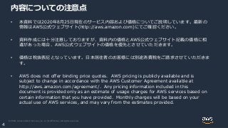 © 2020, Amazon Web Services, Inc. or its Affiliates. All rights reserved.
4
内容についての注意点
• 本資料では2020年8月25日現在のサービス内容および価格についてご説明しています。最新の
情報はAWS公式ウェブサイト(http://aws.amazon.com)にてご確認ください。
• 資料作成には十分注意しておりますが、資料内の価格とAWS公式ウェブサイト記載の価格に相
違があった場合、AWS公式ウェブサイトの価格を優先とさせていただきます。
• 価格は税抜表記となっています。日本居住者のお客様には別途消費税をご請求させていただきま
す。
• AWS does not offer binding price quotes. AWS pricing is publicly available and is
subject to change in accordance with the AWS Customer Agreement available at
http://aws.amazon.com/agreement/. Any pricing information included in this
document is provided only as an estimate of usage charges for AWS services based on
certain information that you have provided. Monthly charges will be based on your
actual use of AWS services, and may vary from the estimates provided.
 