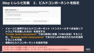 © 2020, Amazon Web Services, Inc. or its Affiliates.
40
Step 1:レシピ定義 ２．ビルドコンポーネントを指定
• イメージに適用するビルドコンポーネント（インストールすべき追加ソフ
トウェアを定義したもの）を指定する
• “Create build component” で自ら新規に定義（YAML記述）すること
も、”Browse build components” であらかじめ作成されたものを適用
することも可能
• 複数のビルドコンポーネントを指定可能
コンポーネントは選択した順にインストールされます。
コンポーネントを選択した後は、コンポーネントを並べ替えることはできません。
 