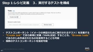 © 2020, Amazon Web Services, Inc. or its Affiliates.
41
Step 1:レシピ定義 ３．実行するテストを構成
• テストコンポーネント（イメージの検証のために実行されるテスト）を定義する
• “Create test” で自ら新規に定義（YAML記述）することも、”Browse tests”
であらかじめ作成されたものを使用することも可能
• 複数のテストコンポーネントを指定可能
 