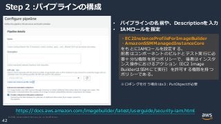 © 2020, Amazon Web Services, Inc. or its Affiliates.
42
Step 2 :パイプラインの構成
• パイプラインの名前や、Descriptionを入力
• IAMロールを指定
https://docs.aws.amazon.com/imagebuilder/latest/userguide/security-iam.html
・EC2InstanceProfileForImageBuilder
・AmazonSSMManagedInstanceCore
をもとにIAMロールを設定する。
前者はコンポーネントのビルドとテスト実行に必
要十分な権限を持つポリシーで、後者はインスタ
ンス操作におけるアクション（EC2 Image
BuilderはSSMにて実行）を許可する権限を持つ
ポリシーである。
※ロギングを行う場合はs3：PutObjectが必要
 