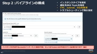 © 2020, Amazon Web Services, Inc. or its Affiliates.
47
Step 2 :パイプラインの構成 • インスタンスタイプを指定
• 通知先SNS Topicを指定
• VPC、subnet、SGsを指定
• トラブルシューティング用の設定
インスタンスを作成するsubnetはインターネット接続が可能、もしくはPrivateLinkが作成されている必要があります（後述）
 
