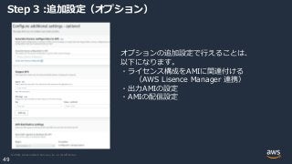 © 2020, Amazon Web Services, Inc. or its Affiliates.
49
Step 3 :追加設定（オプション）
オプションの追加設定で行えることは、
以下になります。
・ライセンス構成をAMIに関連付ける
（AWS Lisence Manager 連携）
・出力AMIの設定
・AMIの配信設定
 