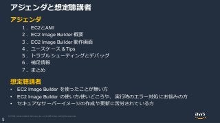 © 2020, Amazon Web Services, Inc. or its Affiliates. All rights reserved.
5
アジェンダと想定聴講者
アジェンダ
１．EC2とAMI
２．EC2 Image Builder 概要
３．EC2 Image Builder 動作画面
４．ユースケース & Tips
５．トラブルシューティングとデバッグ
６．補足情報
７．まとめ
想定聴講者
• EC2 Image Builder を使ったことが無い方
• EC2 Image Builder の使い方/使いどころや、実行時のエラー対処にお悩みの方
• セキュアなサーバーイメージの作成や更新に苦労されている方
 