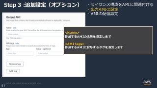 © 2020, Amazon Web Services, Inc. or its Affiliates.
51
Step 3 :追加設定（オプション） ・ライセンス構成をAMIに関連付ける
・出力AMIの設定
・AMIの配信設定
<Name>
作成するAMIの名前を指定します
<AMI tags>
作成するAMIに付与するタグを指定します
 