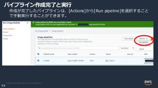 © 2020, Amazon Web Services, Inc. or its Affiliates.
54
パイプライン作成完了と実行
作成が完了したパイプラインは、[Actions]から[Run pipeline]を選択すること
で手動実行することができます。
 