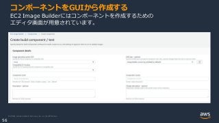 © 2020, Amazon Web Services, Inc. or its Affiliates.
56
コンポーネントをGUIから作成する
EC2 Image Builderにはコンポーネントを作成するための
エディタ画面が用意されています。
 