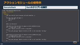 © 2020, Amazon Web Services, Inc. or its Affiliates.
59
アクションモジュールの使用例
ExecuteBash Bashスクリプトを実行
name: InstallAndValidateCorretto
action: ExecuteBash
inputs:
commands:
- sudo yum install java-11-amazon-corretto-headless -y
- |
function fail_with_message() {
1>&2 echo $1
exit 1
}
ARCH=`/usr/bin/arch`
JAVA_PATH=/usr/lib/jvm/java-11-amazon-corretto.$ARCH/bin/java
if [ -x $JAVA_PATH ]; then
echo "Amazon Corretto 11 JRE is installed."
else
fail_with_message "Amazon Corretto 11 JRE is not installed. Failing."
fi
JAVAC_PATH=/usr/lib/jvm/java-11-amazon-corretto.$ARCH/bin/javac
if [ -x $JAVAC_PATH ]; then
echo "Amazon Corretto 11 JDK is installed."
else
fail_with_message "Amazon Corretto 11 JDK is not installed. Failing."
fi
 
