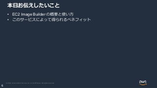 © 2020, Amazon Web Services, Inc. or its Affiliates. All rights reserved.
6
本日お伝えしたいこと
• EC2 Image Builder の概要と使い方
• このサービスによって得られるベネフィット
 