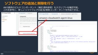 © 2020, Amazon Web Services, Inc. or its Affiliates.
60
ソフトウェアの追加と削除を行う
AWS提供のビルドコンポーネント（補足資料参照）もスクリプトを確認可能。
これを参考に、新しいソフトウェアの追加/削除コンポーネントを作成できる。
 