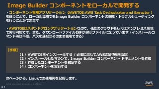 © 2020, Amazon Web Services, Inc. or its Affiliates.
61
Image Builder コンポーネントをローカルで開発する
・コンポーネント管理アプリケーション（AWSTOE:AWS Task Orchestrator and Executor ）
を使うことで、ローカル環境でもImage Builder コンポーネントの開発・トラブルシューティング
を行うことができます
・AWSTOEはスタンドアロンアプリケーションなので、任意のクラウドもしくはオンプレミス環境
で実行可能です。また、ダウンロードファイル自体が実行ファイルになっています（インストールコ
マンド等は不要。パスを通せばそのまま使用できる）
【手順】
（１）AWSTOEをインストールする / 必要に応じてAWS認証情報を設定
（２）インストールしたマシンで、Image Builder コンポーネント ドキュメントを作成
（３）作成したコンポーネントを検証する
（４）コンポーネントを実行する
次ページから、Linuxでの使用例を記載します。
 