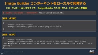 © 2020, Amazon Web Services, Inc. or its Affiliates.
64
Image Builder コンポーネントをローカルで開発する
（３）インストールしたマシンで、Image Builder コンポーネント ドキュメントを検証
$ awstoe validate --documents hello-world-linux.yml
{
"validationStatus": "success",
"message": "Document(s) [hello-world-linux.yml] is/are valid."
}
【結果：成功例】
{
"validationStatus": "failed",
"message": "validate document failed for hello-world-linux-bad.yml. Error : Parsing step
'HelloWorldStep' in phase 'build' failed. Error: line 1: cannot unmarshal string `echo 'H...` into
[]string."
}
【結果：NG例】
 