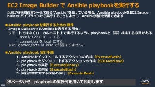 © 2020, Amazon Web Services, Inc. or its Affiliates.
66
EC2 Image Builder で Ansible playbookを実行する
以前から構成管理ツールである”Ansible“を使っている場合、Ansible playbookをEC2 Image
builder パイプラインから実行することによって、Ansible資産を活用できます
■Ansible playbookを実行するための要件
・Image Builder内でAnsibleを実行する場合、
リモートではなくローカルホスト上で実行するようにplaybookを（再）構成する必要がある
・hostを 127.0.0.1 にする
・connection を local にする
また、gather_facts は false で問題ありません。
■Ansible playbook 実行手順
1. Ansibleをインストールするアクションの作成（ExecuteBash）
2. playbookをダウンロードするアクションの作成（S3Download）
3. playbookの実行（ExecuteBinary）
4. playbookの削除（ExecuteBash）
5. 実行内容に対する検証の実行（ExecuteBash）
次ページから、playbookの実行例を用いて説明します
 