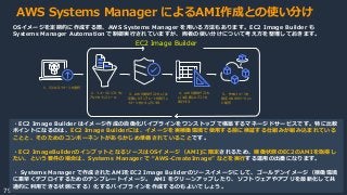 © 2020, Amazon Web Services, Inc. or its Affiliates.
79
AWS Systems Manager によるAMI作成との使い分け
OSイメージを定期的に作成する際、AWS Systems Manager を用いる方法もあります。EC2 Image Builder も
Systems Manager Automation で制御実行されていますが、両者の使い分けについて考え方を整理しておきます。
１．元となるイメージを選択
２．イメージにソフトウェ
アなどをインストール
３．AWS提供テストもしくは
定義したテンプレートを実行し
イメージをセキュアにする
４．AWS提供テストも
しくは定義したテストを
実行する
５．作成イメージを
指定のAWSリージョン
に配布
・EC2 Image Builder はイメージ作成の自働化パイプラインをワンストップで構築するマネージドサービスです。特に比較
ポイントになるのは、EC2 Image Builderには、イメージを実稼働環境で使用する前に検証する仕組みが組み込まれている
ことと、そのためのコンポーネントがあらかじめ準備されていることです。
・EC2 ImageBuilderのインプットとなるソースはOSイメージ（AMI)に限定されるため、稼働状態のEC2のAMIを取得し
たい、という要件の場合は、Systems Manager で “AWS-CreateImage” などを実行する運用の出番になります。
・ Systems Manager で作成されたAMIをEC2 Image Builderのソースイメージにして、ゴールデンイメージ（稼働環境
に素早くデプロイするためのテンプレートイメージ。 AMI をクリーンアップしたり、ソフトウェアやアプリを最新化して共
通的に利用できる状態にする）化するパイプラインを作成するのもよいでしょう。
EC2 Image Builder
 