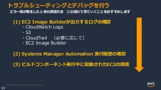 © 2020, Amazon Web Services, Inc. or its Affiliates.
82
トラブルシューティングとデバッグを行う
(1) EC2 Image Builderが出力するログの確認
・CloudWatch Logs
・S3
・CloudTrail （必要に応じて）
・EC2 Image Builder
(2) Systems Manager Automation 実行履歴の確認
(3) ビルドコンポーネント実行中に起動されたEC2の調査
エラー等が発生したときの調査方法 この流れで見ていくことをおすすめします
 