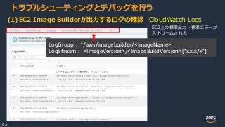 © 2020, Amazon Web Services, Inc. or its Affiliates.
83
トラブルシューティングとデバッグを行う
(1)EC2 Image Builderが出力するログの確認 CloudWatch Logs
LogGroup： "/aws/imagebuilder/<ImageName>
LogStream： <ImageVersion>/<ImageBuildVersion>["x.x.x/x"]
EC2上の標準出力・標準エラーが
ストリームされる
 