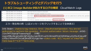 © 2020, Amazon Web Services, Inc. or its Affiliates.
84
トラブルシューティングとデバッグを行う
Info Stderr: Unable to tag instance. Error: UnauthorizedOperation: You are not
authorized to perform this operation. Encoded authorization failure message: sV0iG-
31m7MTCAjskqFTvaewshgLE （中略）
LkpjxMRbnNnjeHe8JnSjPnlQj5urnahPKXYvuI31O0mx8FtmCQRWGacy41jFbvJCdqwKP
ciYGcc7AfnmFPCVsJuEjWoOK3CLhjpLYoe--status code: 403, request id: d4ea7bbf-
f326-4aca-9**5-8***60412266
エラー発生時の例（上記メッセージをクリックすることで全体表示）
(1)EC2 Image Builderが出力するログの確認 CloudWatch Logs
 