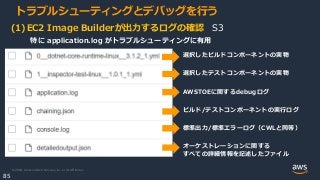 © 2020, Amazon Web Services, Inc. or its Affiliates.
85
トラブルシューティングとデバッグを行う
(1)EC2 Image Builderが出力するログの確認 S3
選択したビルドコンポーネントの実物
選択したテストコンポーネントの実物
AWSTOEに関するdebugログ
ビルド/テストコンポーネントの実行ログ
標準出力/標準エラーログ（CWLと同等）
オーケストレーションに関する
すべての詳細情報を記述したファイル
特に application.log がトラブルシューティングに有用
 