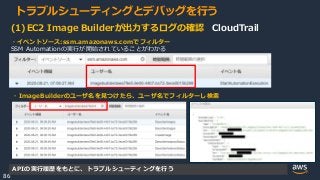 © 2020, Amazon Web Services, Inc. or its Affiliates.
86
トラブルシューティングとデバッグを行う
(1)EC2 Image Builderが出力するログの確認 CloudTrail
・イベントソース:ssm.amazonaws.comでフィルター
SSM Automationの実行が開始されていることがわかる
・ImageBuilderのユーザ名を見つけたら、ユーザ名でフィルターし検索
APIの実行履歴をもとに、トラブルシューティングを行う
 