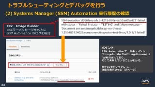 © 2020, Amazon Web Services, Inc. or its Affiliates.
88
トラブルシューティングとデバッグを行う
(2) Systems Manager (SSM) Automation 実行履歴の確認
EC2 Image Builder
のエラーメッセージをもとに
SSM Automation のログを確認
ポイント
SSM Automationで、ドキュメント
“ImageBuilderTestImageDocument
”が実行されており、
そこで失敗していることがわかる。
実行IDをクリックして、
詳細を表示させる（次ページ）
 