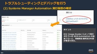 © 2020, Amazon Web Services, Inc. or its Affiliates.
89
トラブルシューティングとデバッグを行う
(2) Systems Manager Automation 実行履歴の確認
ポイント
EC2 Image Buider によって実行
されている SSM Automation の全
体フローと、問題発生個所及び内容
が確認できる。
 