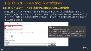 © 2020, Amazon Web Services, Inc. or its Affiliates.
91
トラブルシューティングとデバッグを行う
(3) ビルドコンポーネント実行中に起動されたEC2の調査
前述の通り、イメージをビルドする際にEC2 インスタンスが起動されます。
そのインスタンスにアクセス（ SSH、RDP、または SSM Session Manager ）す
ることで、仮想マシン内のログやダウンロードファイルの実行状況などを確認す
ることができます。
ポイント
EC２の調査を行う際には、
ビルド時に作成されるインスタンスの終了を
防ぐために、「Terminate Instance on
Failure」オプションのチェックを外します。
 