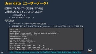 © 2020, Amazon Web Services, Inc. or its Affiliates.
93
User data（ユーザーデータ）
起動時にスクリプト実行を行う機能
２種類の形式でインスタンスに渡す
• シェルスクリプト
• cloud-initディレクティブ
利用用途
• AMIでカバーできない起動時の設定変更
• 起動時に実行するスクリプトやchef, puppetへ、外部からパラメータとして値を渡す
http://docs.aws.amazon.com/ja_jp/AWSEC2/latest/UserGuide/user-data.html
#!/bin/bash
yum update -y
amazon-linux-extras install -y lamp-mariadb10.2-php7.2 php7.2
yum install -y httpd mariadb-server
systemctl start httpd
systemctl enable httpd
usermod -a -G apache ec2-user
chown -R ec2-user:apache /var/www
chmod 2775 /var/www
find /var/www -type d -exec chmod 2775 {} ¥;
find /var/www -type f -exec chmod 0664 {} ¥;
echo "<?php phpinfo(); ?>" > /var/www/html/phpinfo.php
 