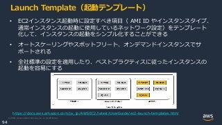 © 2020, Amazon Web Services, Inc. or its Affiliates.
94
Launch Template（起動テンプレート）
• EC2インスタンス起動時に設定すべき項目（ AMI ID やインスタンスタイプ、
通常インスタンスの起動に使用しているネットワーク設定）をテンプレート
化して、インスタンスの起動をシンプル化することができる
• オートスケーリングやスポットフリート、オンデマンドインスタンスでサ
ポートされる
• 全社標準の設定を適用したり、ベストプラクティスに従ったインスタンスの
起動を容易にする
https://docs.aws.amazon.com/ja_jp/AWSEC2/latest/UserGuide/ec2-launch-templates.html
 
