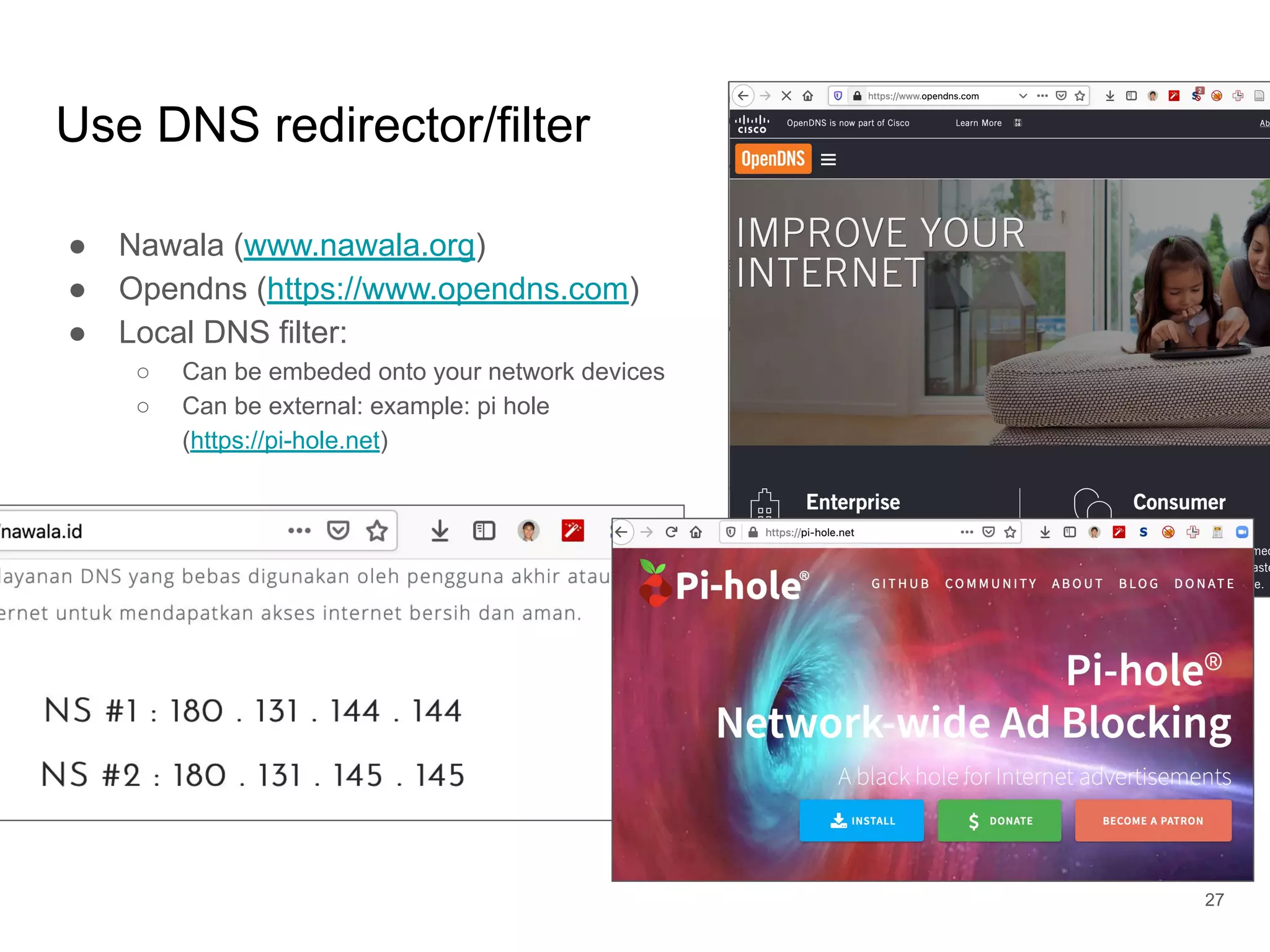 Use DNS redirector/filter
● Nawala (www.nawala.org)
● Opendns (https://www.opendns.com)
● Local DNS filter:
○ Can be embeded onto your network devices
○ Can be external: example: pi hole
(https://pi-hole.net)
27
 