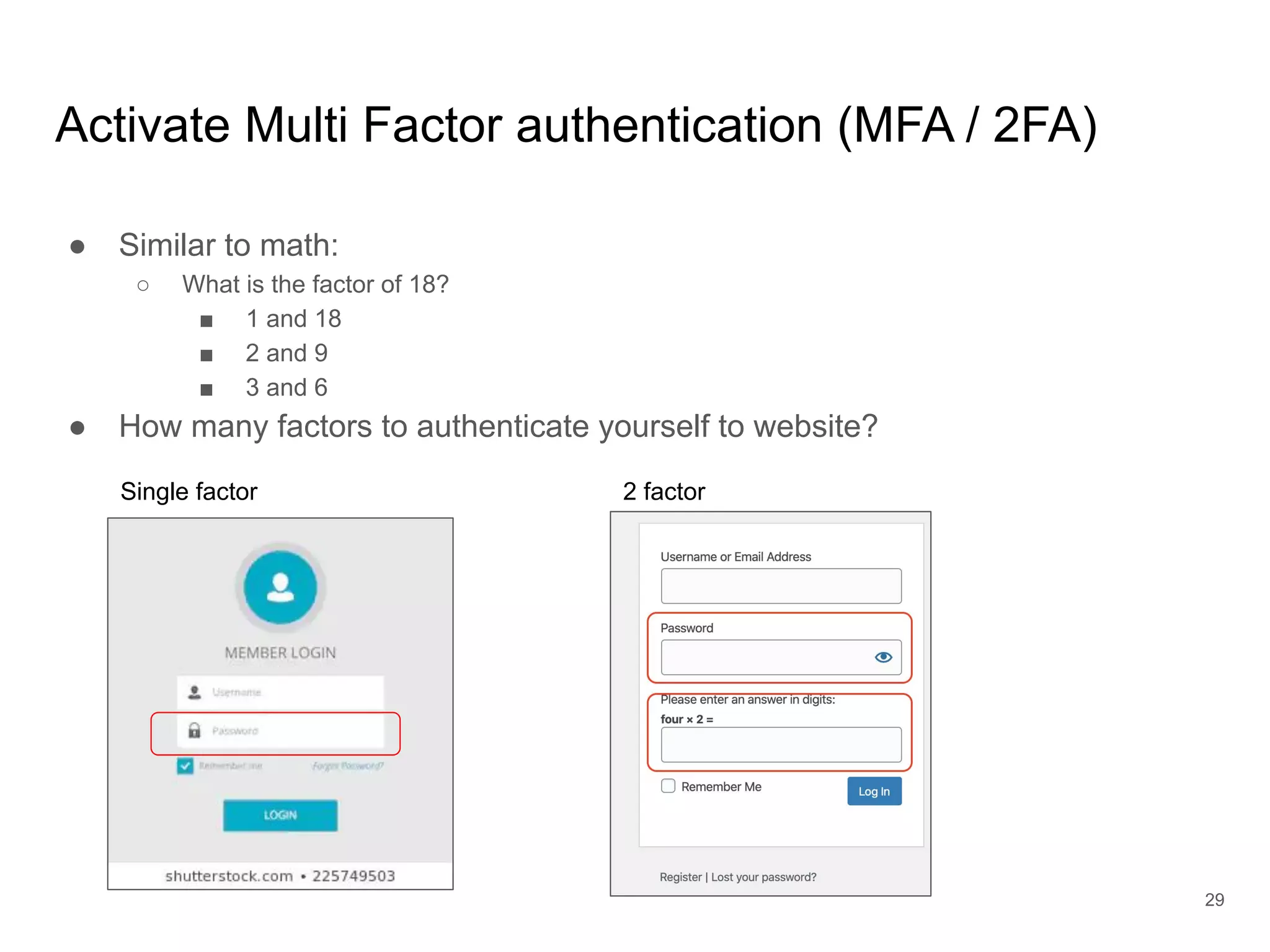 Activate Multi Factor authentication (MFA / 2FA)
● Similar to math:
○ What is the factor of 18?
■ 1 and 18
■ 2 and 9
■ 3 and 6
● How many factors to authenticate yourself to website?
29
Single factor 2 factor
 