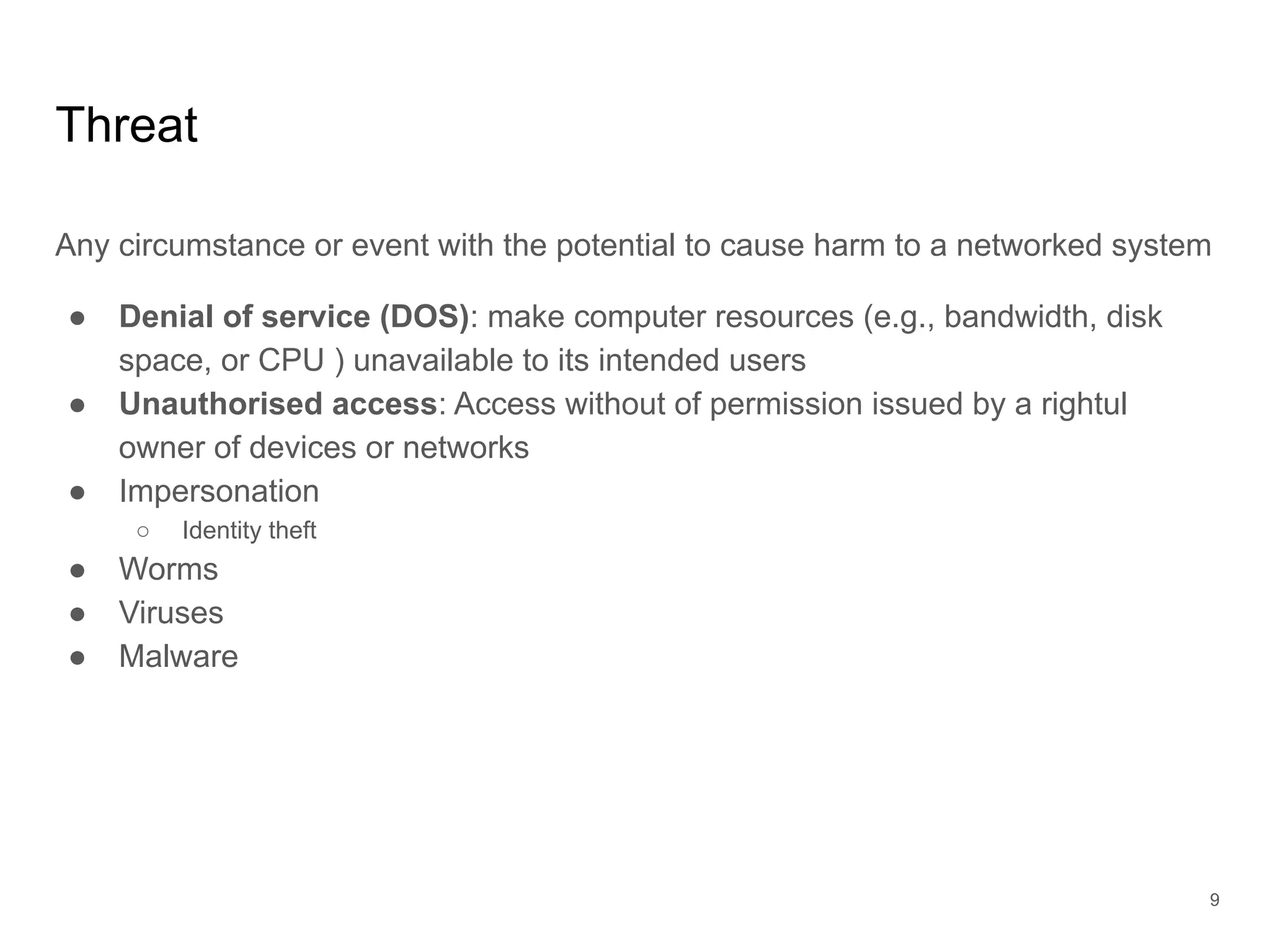 Threat
Any circumstance or event with the potential to cause harm to a networked system
● Denial of service (DOS): make computer resources (e.g., bandwidth, disk
space, or CPU ) unavailable to its intended users
● Unauthorised access: Access without of permission issued by a rightul
owner of devices or networks
● Impersonation
○ Identity theft
● Worms
● Viruses
● Malware
9
 