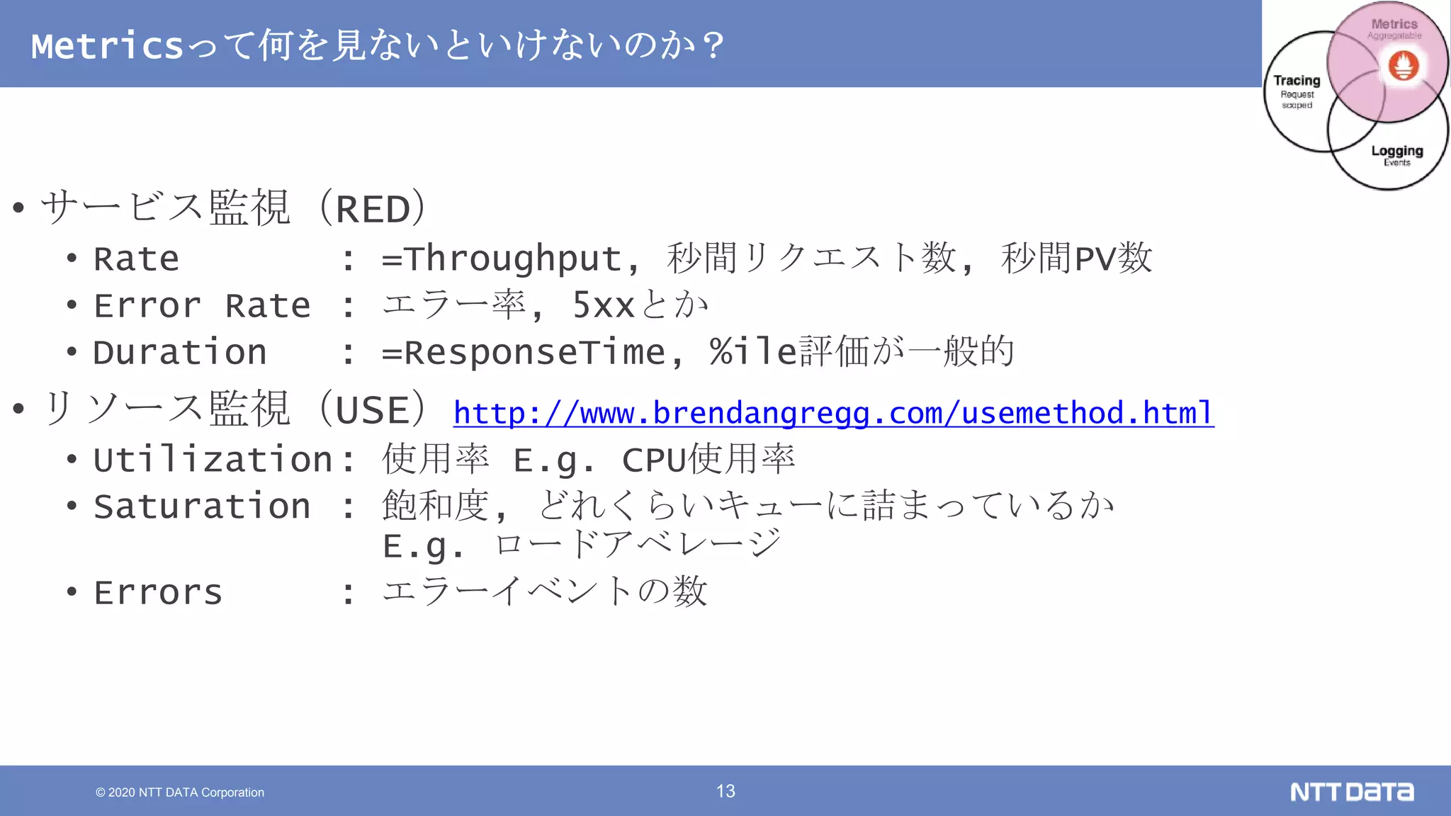 © 2020 NTT DATA Corporation 13
Metricsって何を見ないといけないのか？
• サービス監視（RED）
• Rate : =Throughput, 秒間リクエスト数, 秒間PV数
• Error Rate : エラー率, 5xxとか
• Duration : =ResponseTime, %ile評価が一般的
• リソース監視（USE）http://www.brendangregg.com/usemethod.html
• Utilization: 使用率 E.g. CPU使用率
• Saturation : 飽和度, どれくらいキューに詰まっているか
E.g. ロードアベレージ
• Errors : エラーイベントの数
 