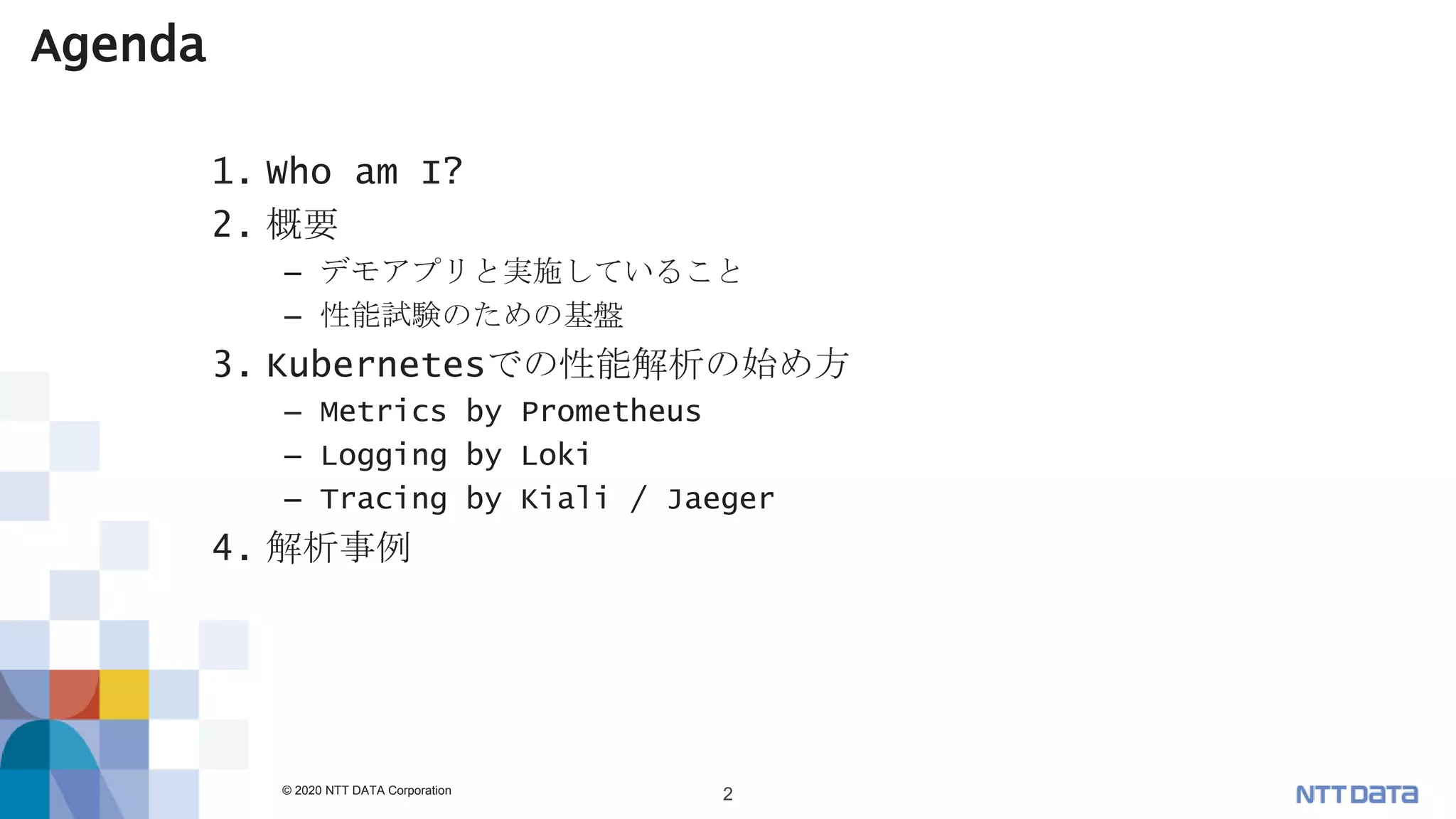 © 2020 NTT DATA Corporation 2
Agenda
1. Who am I?
2. 概要
– デモアプリと実施していること
– 性能試験のための基盤
3. Kubernetesでの性能解析の始め方
– Metrics by Prometheus
– Logging by Loki
– Tracing by Kiali / Jaeger
4. 解析事例
 