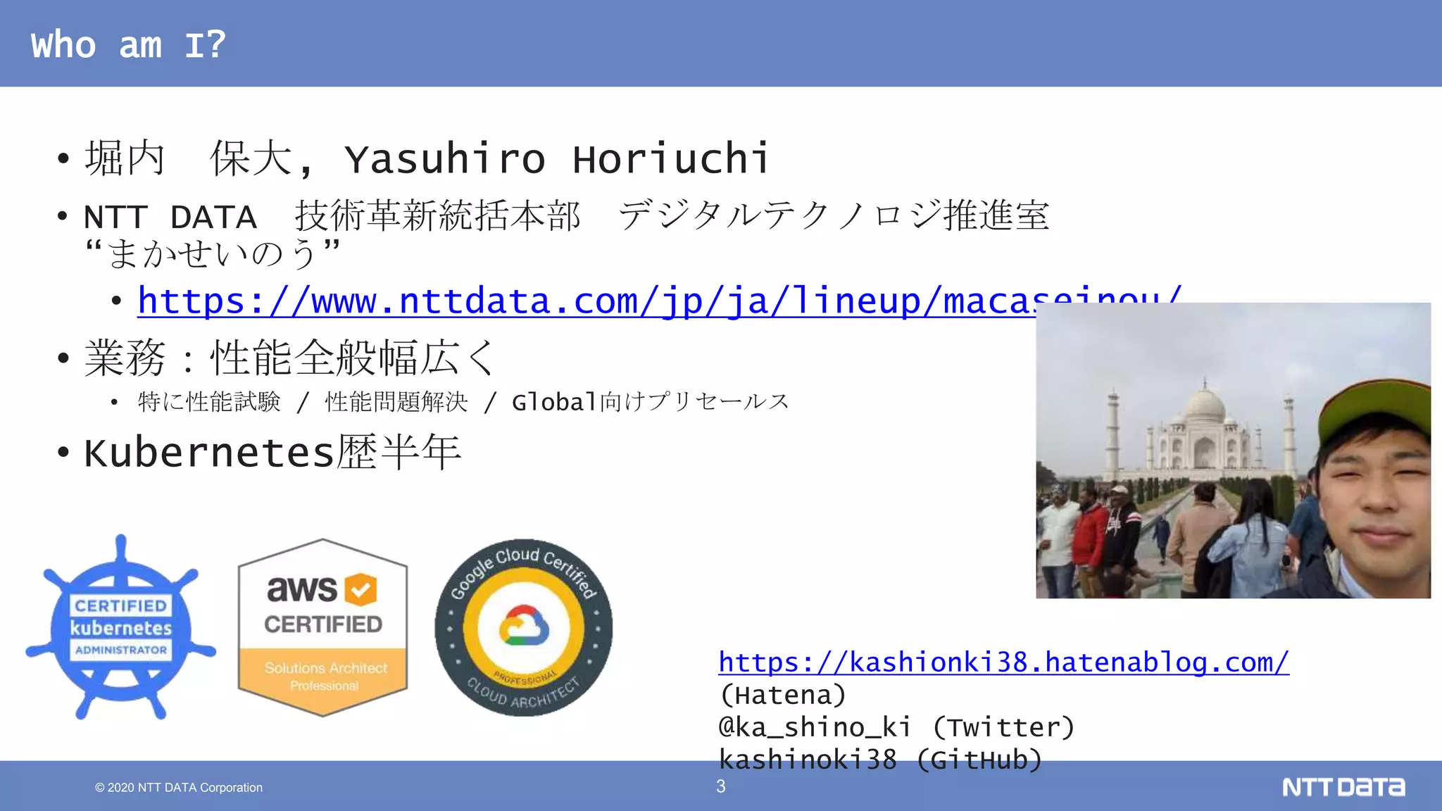 © 2020 NTT DATA Corporation 3
Who am I?
• 堀内 保大, Yasuhiro Horiuchi
• NTT DATA 技術革新統括本部 デジタルテクノロジ推進室
“まかせいのう”
• https://www.nttdata.com/jp/ja/lineup/macaseinou/
• 業務：性能全般幅広く
• 特に性能試験 / 性能問題解決 / Global向けプリセールス
• Kubernetes歴半年
https://kashionki38.hatenablog.com/
(Hatena)
@ka_shino_ki (Twitter)
kashinoki38 (GitHub)
 