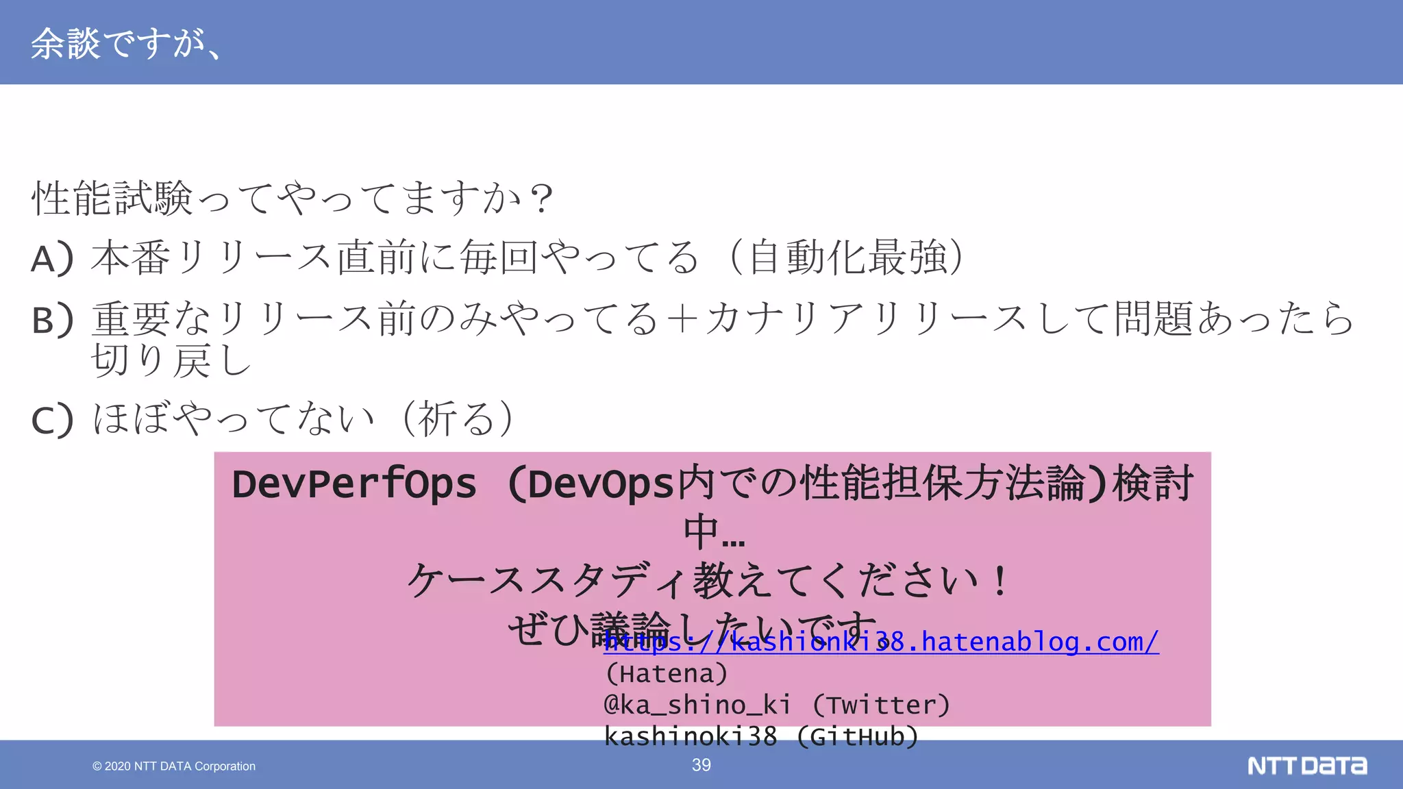 © 2020 NTT DATA Corporation 39
余談ですが、
性能試験ってやってますか？
A) 本番リリース直前に毎回やってる（自動化最強）
B) 重要なリリース前のみやってる＋カナリアリリースして問題あったら
切り戻し
C) ほぼやってない（祈る）
DevPerfOps (DevOps内での性能担保方法論)検討
中…
ケーススタディ教えてください！
ぜひ議論したいです。https://kashionki38.hatenablog.com/
(Hatena)
@ka_shino_ki (Twitter)
kashinoki38 (GitHub)
 