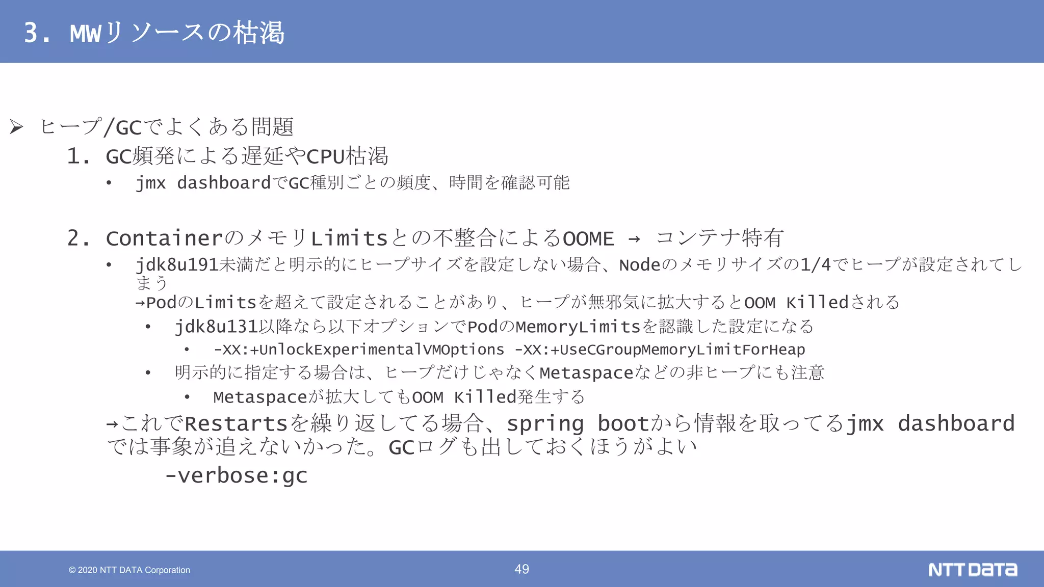 © 2020 NTT DATA Corporation 49
3. MWリソースの枯渇
 ヒープ/GCでよくある問題
1. GC頻発による遅延やCPU枯渇
• jmx dashboardでGC種別ごとの頻度、時間を確認可能
2. ContainerのメモリLimitsとの不整合によるOOME → コンテナ特有
• jdk8u191未満だと明示的にヒープサイズを設定しない場合、Nodeのメモリサイズの1/4でヒープが設定されてし
まう
→PodのLimitsを超えて設定されることがあり、ヒープが無邪気に拡大するとOOM Killedされる
• jdk8u131以降なら以下オプションでPodのMemoryLimitsを認識した設定になる
• -XX:+UnlockExperimentalVMOptions -XX:+UseCGroupMemoryLimitForHeap
• 明示的に指定する場合は、ヒープだけじゃなくMetaspaceなどの非ヒープにも注意
• Metaspaceが拡大してもOOM Killed発生する
→これでRestartsを繰り返してる場合、spring bootから情報を取ってるjmx dashboard
では事象が追えないかった。GCログも出しておくほうがよい
-verbose:gc
 
