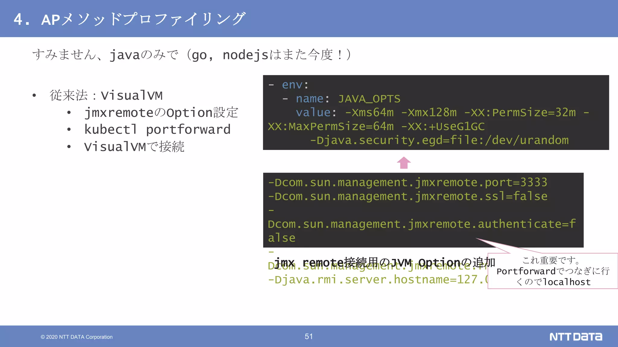 © 2020 NTT DATA Corporation 51
4. APメソッドプロファイリング
すみません、javaのみで（go, nodejsはまた今度！）
• 従来法：VisualVM
• jmxremoteのOption設定
• kubectl portforward
• VisualVMで接続
- env:
- name: JAVA_OPTS
value: -Xms64m -Xmx128m -XX:PermSize=32m -
XX:MaxPermSize=64m -XX:+UseG1GC
-Djava.security.egd=file:/dev/urandom
-Dcom.sun.management.jmxremote.port=3333
-Dcom.sun.management.jmxremote.ssl=false
-
Dcom.sun.management.jmxremote.authenticate=f
alse
-
Dcom.sun.management.jmxremote.rmi.port=3333
-Djava.rmi.server.hostname=127.0.0.1
これ重要です。
Portforwardでつなぎに行
くのでlocalhost
jmx remote接続用のJVM Optionの追加
 
