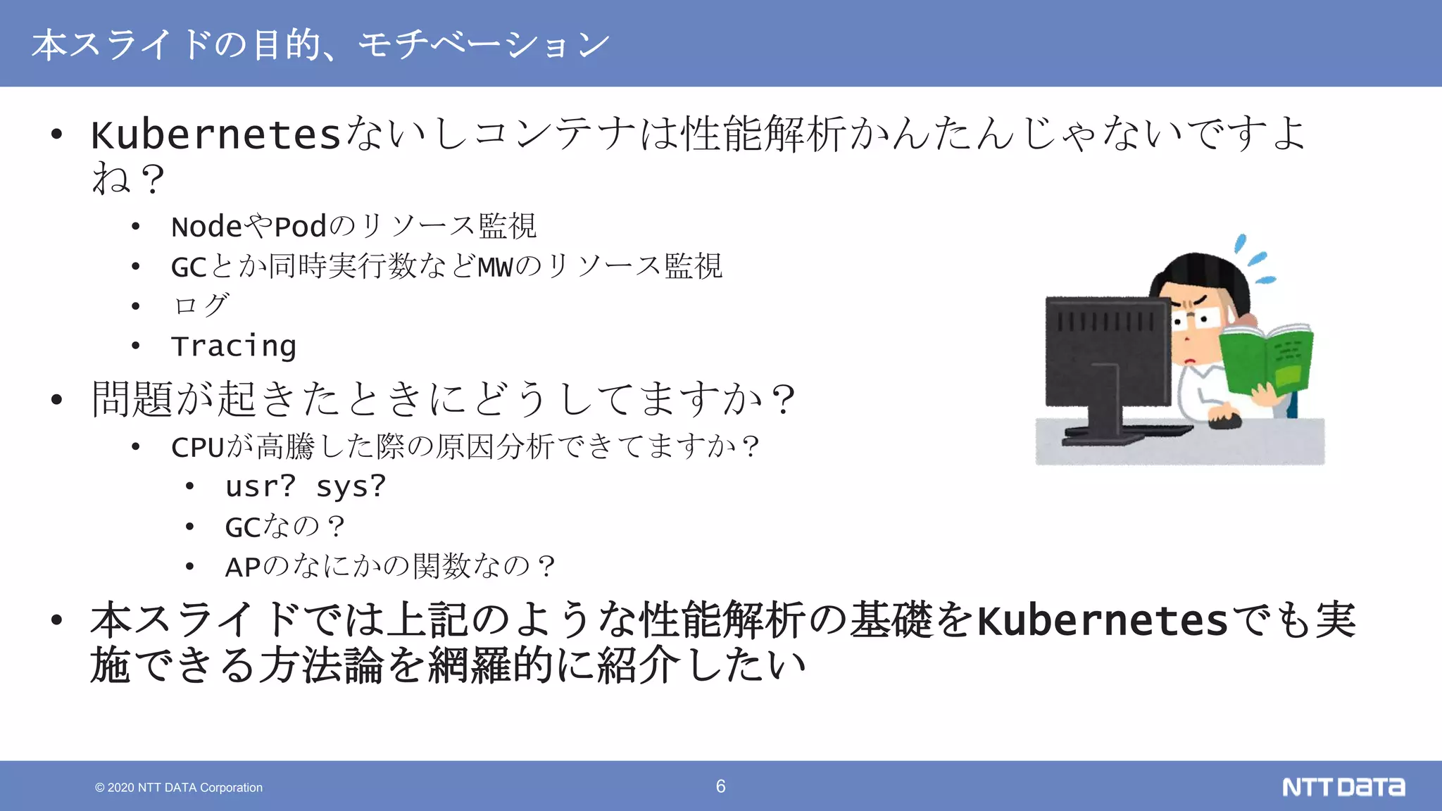 © 2020 NTT DATA Corporation 6
本スライドの目的、モチベーション
• Kubernetesないしコンテナは性能解析かんたんじゃないですよ
ね？
• NodeやPodのリソース監視
• GCとか同時実行数などMWのリソース監視
• ログ
• Tracing
• 問題が起きたときにどうしてますか？
• CPUが高騰した際の原因分析できてますか？
• usr? sys?
• GCなの？
• APのなにかの関数なの？
• 本スライドでは上記のような性能解析の基礎をKubernetesでも実
施できる方法論を網羅的に紹介したい
 