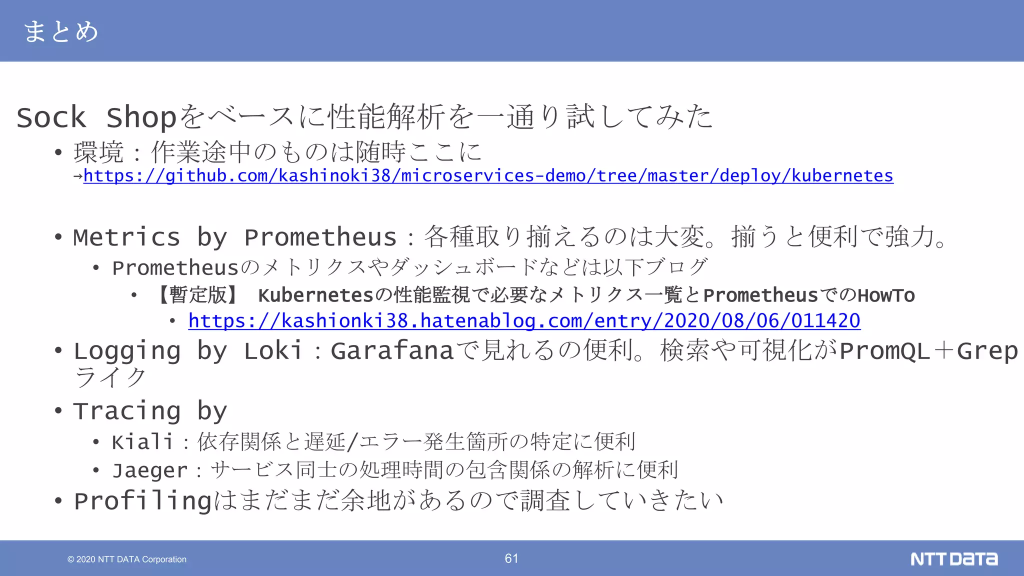 © 2020 NTT DATA Corporation 61
まとめ
Sock Shopをベースに性能解析を一通り試してみた
• 環境：作業途中のものは随時ここに
→https://github.com/kashinoki38/microservices-demo/tree/master/deploy/kubernetes
• Metrics by Prometheus：各種取り揃えるのは大変。揃うと便利で強力。
• Prometheusのメトリクスやダッシュボードなどは以下ブログ
• 【暫定版】 Kubernetesの性能監視で必要なメトリクス一覧とPrometheusでのHowTo
• https://kashionki38.hatenablog.com/entry/2020/08/06/011420
• Logging by Loki：Garafanaで見れるの便利。検索や可視化がPromQL＋Grep
ライク
• Tracing by
• Kiali：依存関係と遅延/エラー発生箇所の特定に便利
• Jaeger：サービス同士の処理時間の包含関係の解析に便利
• Profilingはまだまだ余地があるので調査していきたい
 