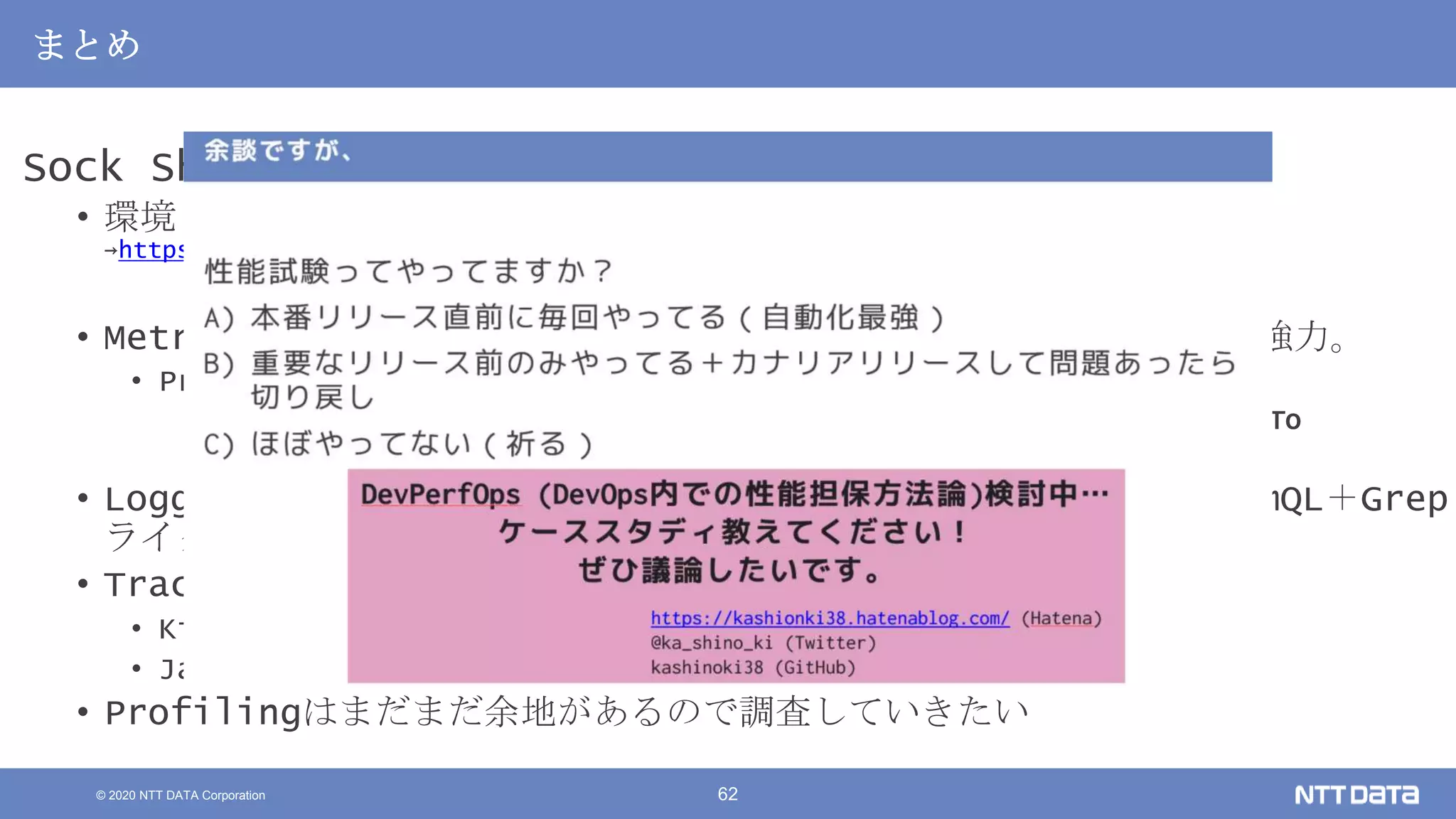 © 2020 NTT DATA Corporation 62
まとめ
Sock Shopをベースに性能解析を一通り試してみた
• 環境：作業途中のものは随時ここに
→https://github.com/kashinoki38/microservices-demo/tree/master/deploy/kubernetes
• Metrics by Prometheus：各種取り揃えるのは大変。揃うと便利で強力。
• Prometheusのメトリクスやダッシュボードなどは以下ブログ
• 【暫定版】 Kubernetesの性能監視で必要なメトリクス一覧とPrometheusでのHowTo
• https://kashionki38.hatenablog.com/entry/2020/08/06/011420
• Logging by Loki：Garafanaで見れるの便利。検索や可視化がPromQL＋Grep
ライク
• Tracing by
• Kiali：依存関係と遅延/エラー発生箇所の特定に便利
• Jaeger：サービス同士の処理時間の包含関係の解析に便利
• Profilingはまだまだ余地があるので調査していきたい
 
