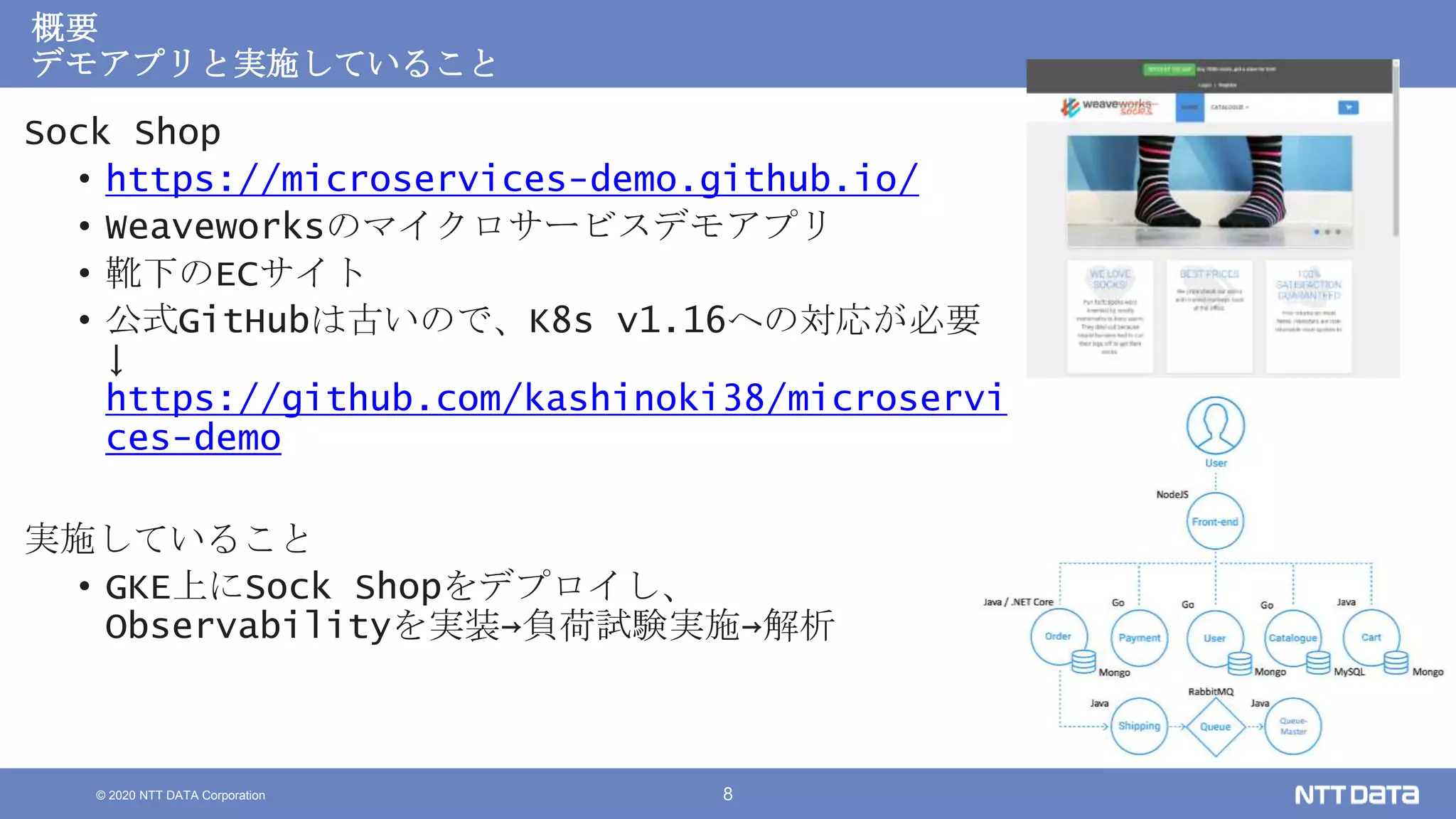 © 2020 NTT DATA Corporation 8
概要
デモアプリと実施していること
Sock Shop
• https://microservices-demo.github.io/
• Weaveworksのマイクロサービスデモアプリ
• 靴下のECサイト
• 公式GitHubは古いので、K8s v1.16への対応が必要
↓
https://github.com/kashinoki38/microservi
ces-demo
実施していること
• GKE上にSock Shopをデプロイし、
Observabilityを実装→負荷試験実施→解析
 