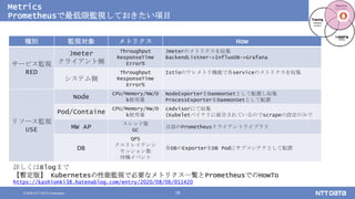 © 2020 NTT DATA Corporation 16
Metrics
Prometheusで最低限監視しておきたい項目
詳しくはBlogまで
【暫定版】 Kubernetesの性能監視で必要なメトリクス一覧とPrometheusでのHowTo
https://kashionki38.hatenablog.com/entry/2020/08/06/011420
種別 監視対象 メトリクス How
サービス監視
RED
Jmeter
クライアント側
Throughput
ResponseTime
Error%
Jmeterのメトリクスを収集
BackendListner->InfluxDB->Grafana
システム側
Throughput
ResponseTime
Error%
Istioのテレメトリ機能で各serviceのメトリクスを収集
リソース監視
USE
Node
CPU/Memory/NW/D
k使用量
NodeExporterをDaemonSetとして配置し収集
ProcessExporterをDaemonSetとして配置
Pod/Containe
CPU/Memory/NW/D
k使用量
cAdvisorにて収集
(Kubeletバイナリに統合されているのでscrapeの設定のみで
MW AP
スレッド数
GC
言語のPrometheusクライアントライブラリ
DB
QPS
クエリレイテンシ
セッション数
待機イベント
各DBのExporterをDB Podにサブコンテナとして配置
 