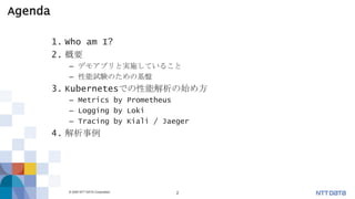 © 2020 NTT DATA Corporation 2
Agenda
1. Who am I?
2. 概要
– デモアプリと実施していること
– 性能試験のための基盤
3. Kubernetesでの性能解析の始め方
– Metrics by Prometheus
– Logging by Loki
– Tracing by Kiali / Jaeger
4. 解析事例
 