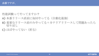 © 2020 NTT DATA Corporation 38
余談ですが、
性能試験ってやってますか？
A) 本番リリース直前に毎回やってる（自動化最強）
B) 重要なリリース前のみやってる＋カナリアリリースして問題あったら
切り戻し
C) ほぼやってない（祈る）
 