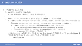 © 2020 NTT DATA Corporation 49
3. MWリソースの枯渇
 ヒープ/GCでよくある問題
1. GC頻発による遅延やCPU枯渇
• jmx dashboardでGC種別ごとの頻度、時間を確認可能
2. ContainerのメモリLimitsとの不整合によるOOME → コンテナ特有
• jdk8u191未満だと明示的にヒープサイズを設定しない場合、Nodeのメモリサイズの1/4でヒープが設定されてし
まう
→PodのLimitsを超えて設定されることがあり、ヒープが無邪気に拡大するとOOM Killedされる
• jdk8u131以降なら以下オプションでPodのMemoryLimitsを認識した設定になる
• -XX:+UnlockExperimentalVMOptions -XX:+UseCGroupMemoryLimitForHeap
• 明示的に指定する場合は、ヒープだけじゃなくMetaspaceなどの非ヒープにも注意
• Metaspaceが拡大してもOOM Killed発生する
→これでRestartsを繰り返してる場合、spring bootから情報を取ってるjmx dashboard
では事象が追えないかった。GCログも出しておくほうがよい
-verbose:gc
 
