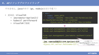 © 2020 NTT DATA Corporation 51
4. APメソッドプロファイリング
すみません、javaのみで（go, nodejsはまた今度！）
• 従来法：VisualVM
• jmxremoteのOption設定
• kubectl portforward
• VisualVMで接続
- env:
- name: JAVA_OPTS
value: -Xms64m -Xmx128m -XX:PermSize=32m -
XX:MaxPermSize=64m -XX:+UseG1GC
-Djava.security.egd=file:/dev/urandom
-Dcom.sun.management.jmxremote.port=3333
-Dcom.sun.management.jmxremote.ssl=false
-
Dcom.sun.management.jmxremote.authenticate=f
alse
-
Dcom.sun.management.jmxremote.rmi.port=3333
-Djava.rmi.server.hostname=127.0.0.1
これ重要です。
Portforwardでつなぎに行
くのでlocalhost
jmx remote接続用のJVM Optionの追加
 