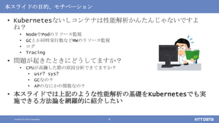 © 2020 NTT DATA Corporation 6
本スライドの目的、モチベーション
• Kubernetesないしコンテナは性能解析かんたんじゃないですよ
ね？
• NodeやPodのリソース監視
• GCとか同時実行数などMWのリソース監視
• ログ
• Tracing
• 問題が起きたときにどうしてますか？
• CPUが高騰した際の原因分析できてますか？
• usr? sys?
• GCなの？
• APのなにかの関数なの？
• 本スライドでは上記のような性能解析の基礎をKubernetesでも実
施できる方法論を網羅的に紹介したい
 