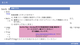 © 2020 NTT DATA Corporation 62
まとめ
Sock Shopをベースに性能解析を一通り試してみた
• 環境：作業途中のものは随時ここに
→https://github.com/kashinoki38/microservices-demo/tree/master/deploy/kubernetes
• Metrics by Prometheus：各種取り揃えるのは大変。揃うと便利で強力。
• Prometheusのメトリクスやダッシュボードなどは以下ブログ
• 【暫定版】 Kubernetesの性能監視で必要なメトリクス一覧とPrometheusでのHowTo
• https://kashionki38.hatenablog.com/entry/2020/08/06/011420
• Logging by Loki：Garafanaで見れるの便利。検索や可視化がPromQL＋Grep
ライク
• Tracing by
• Kiali：依存関係と遅延/エラー発生箇所の特定に便利
• Jaeger：サービス同士の処理時間の包含関係の解析に便利
• Profilingはまだまだ余地があるので調査していきたい
 