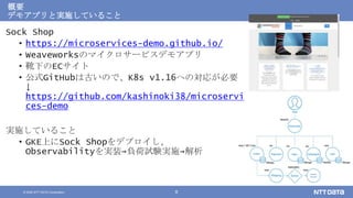 © 2020 NTT DATA Corporation 8
概要
デモアプリと実施していること
Sock Shop
• https://microservices-demo.github.io/
• Weaveworksのマイクロサービスデモアプリ
• 靴下のECサイト
• 公式GitHubは古いので、K8s v1.16への対応が必要
↓
https://github.com/kashinoki38/microservi
ces-demo
実施していること
• GKE上にSock Shopをデプロイし、
Observabilityを実装→負荷試験実施→解析
 